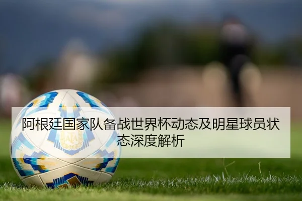 阿根廷国家队备战世界杯动态及明星球员状态深度解析